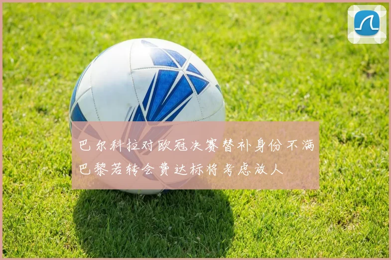 巴尔科拉对欧冠决赛替补身份不满巴黎若转会费达标将考虑放人