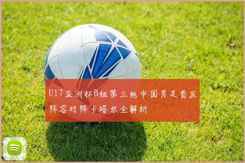 U17亚洲杯B组第三轮中国男足首发阵容对阵卡塔尔全解析