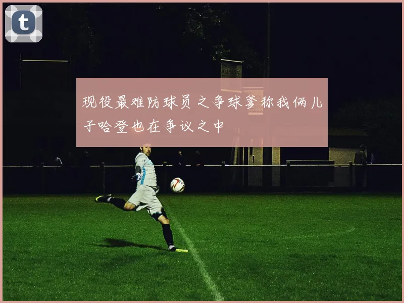 现役最难防球员之争球爹称我俩儿子哈登也在争议之中