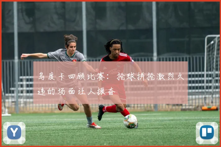乌度卡回顾比赛：抢球拼抢激烈久违的场面让人振奋