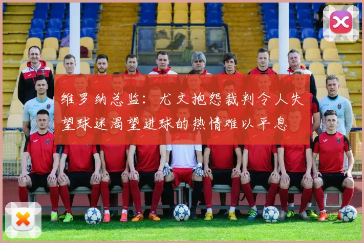 维罗纳总监：尤文抱怨裁判令人失望球迷渴望进球的热情难以平息