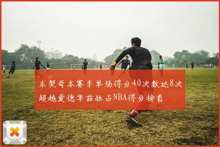 东契奇本赛季单场得分40次数达8次超越爱德华兹独占NBA得分榜首