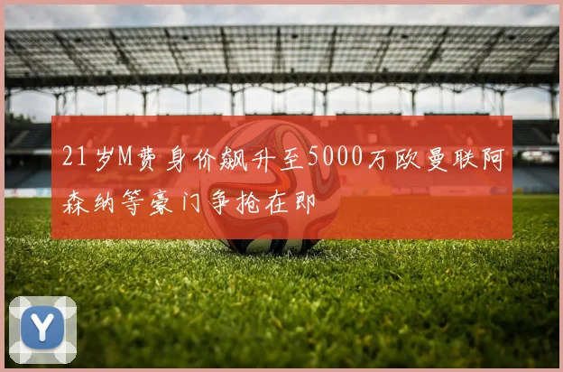 21岁M费身价飙升至5000万欧曼联阿森纳等豪门争抢在即