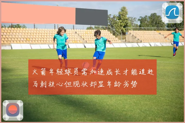 火箭年轻球员需加速成长才能追赶马刺核心但现状却显年龄劣势