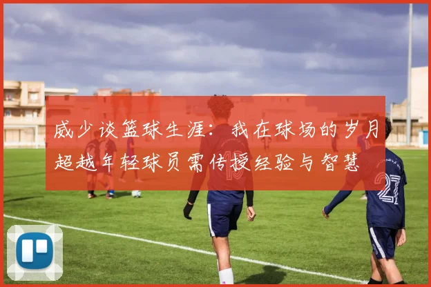 威少谈篮球生涯：我在球场的岁月超越年轻球员需传授经验与智慧