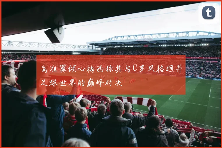 高准翼倾心梅西称其与C罗风格迥异足球世界的巅峰对决