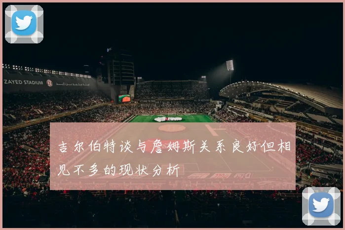 吉尔伯特谈与詹姆斯关系良好但相见不多的现状分析