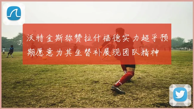 沃特金斯称赞拉什福德实力超乎预期愿意为其坐替补展现团队精神