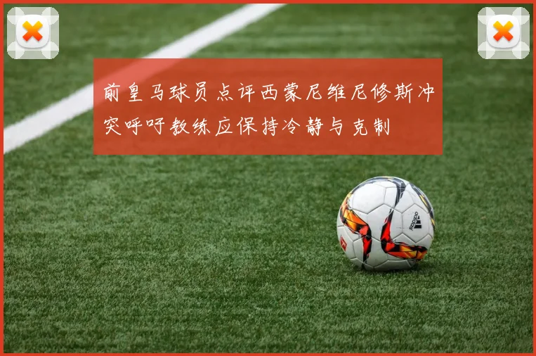 前皇马球员点评西蒙尼维尼修斯冲突呼吁教练应保持冷静与克制