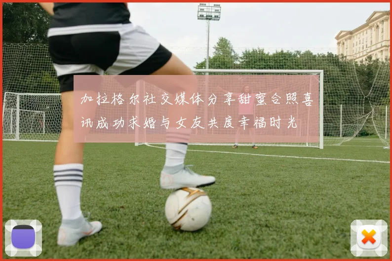 加拉格尔社交媒体分享甜蜜合照喜讯成功求婚与女友共度幸福时光