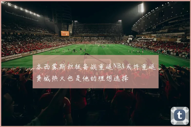 本西蒙斯积极备战重返NBA或许重返费城热火也是他的理想选择