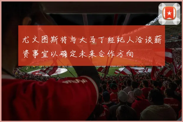 尤文图斯将与大马丁经纪人洽谈薪资事宜以确定未来合作方向