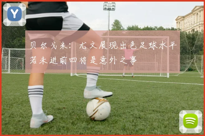 贝尔戈米：尤文展现出色足球水平若未进前四将是意外之事