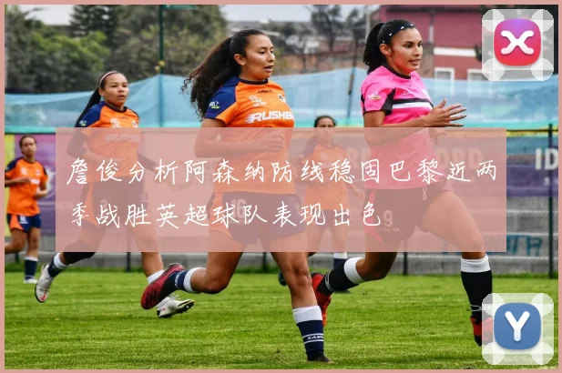 詹俊分析阿森纳防线稳固巴黎近两季战胜英超球队表现出色