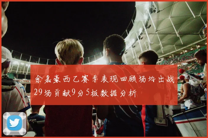 余嘉豪西乙赛季表现回顾场均出战29场贡献9分5板数据分析