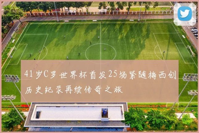 41岁C罗世界杯首发25场紧随梅西创历史纪录再续传奇之旅